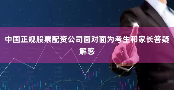 中国正规股票配资公司面对面为考生和家长答疑解惑