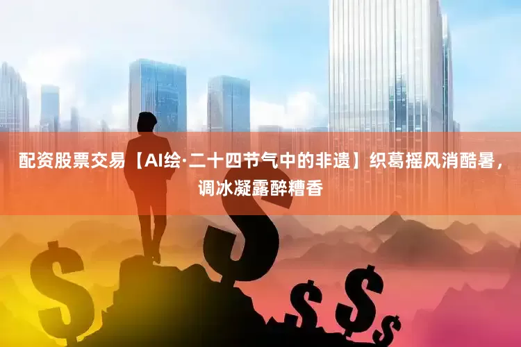 配资股票交易【AI绘·二十四节气中的非遗】织葛摇风消酷暑，调冰凝露醉糟香