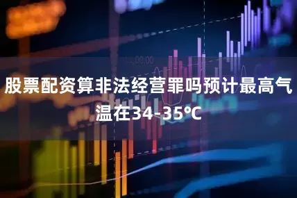 股票配资算非法经营罪吗预计最高气温在34-35℃