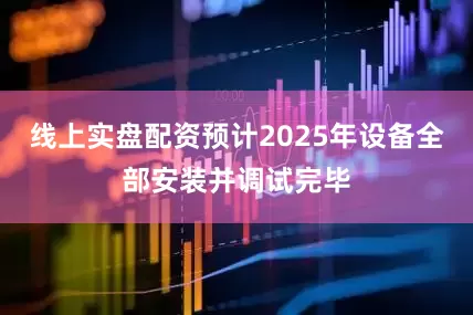线上实盘配资预计2025年设备全部安装并调试完毕
