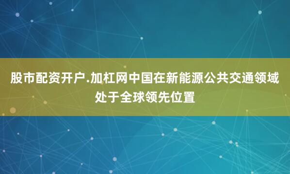 股市配资开户.加杠网中国在新能源公共交通领域处于全球领先位置