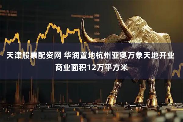 天津股票配资网 华润置地杭州亚奥万象天地开业 商业面积12万平方米