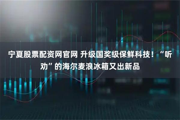 宁夏股票配资网官网 升级国奖级保鲜科技！“听劝”的海尔麦浪冰箱又出新品