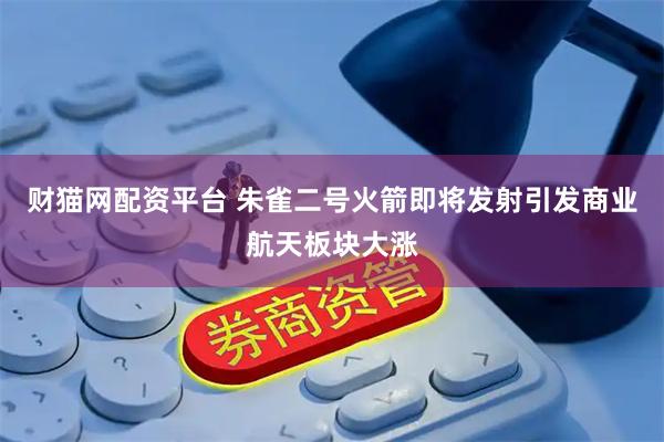 财猫网配资平台 朱雀二号火箭即将发射引发商业航天板块大涨