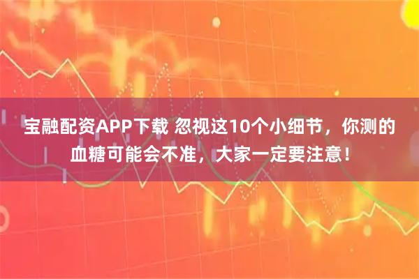 宝融配资APP下载 忽视这10个小细节，你测的血糖可能会不准，大家一定要注意！