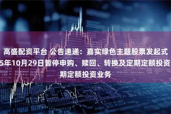 高盛配资平台 公告速递:嘉实绿色主题股票发起式2025年10月29日暂停申购、赎回、转换及定期定额投资业务