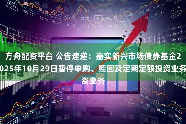 方舟配资平台 公告速递：嘉实新兴市场债券基金2025年10月29日暂停申购、赎回及定期定额投资业务