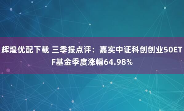 辉煌优配下载 三季报点评：嘉实中证科创创业50ETF基金季度涨幅64.98%