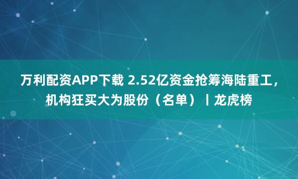 万利配资APP下载 2.52亿资金抢筹海陆重工,机构狂买大为股份(名单)丨龙虎榜