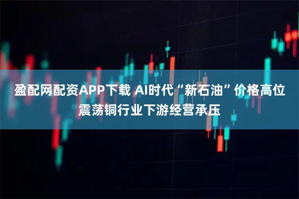 盈配网配资APP下载 AI时代“新石油”价格高位震荡铜行业下游经营承压