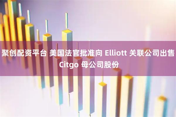 聚创配资平台 美国法官批准向 Elliott 关联公司出售 Citgo 母公司股份