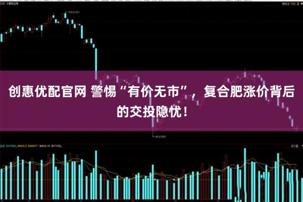 创惠优配官网 警惕“有价无市”，复合肥涨价背后的交投隐忧！