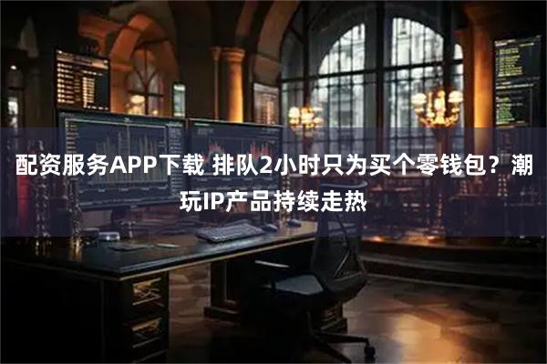 配资服务APP下载 排队2小时只为买个零钱包？潮玩IP产品持续走热