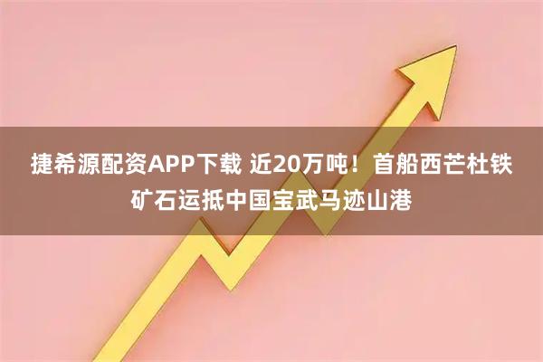 捷希源配资APP下载 近20万吨！首船西芒杜铁矿石运抵中国宝武马迹山港