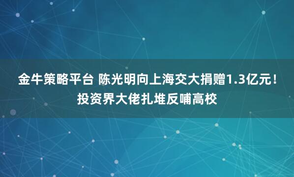 金牛策略平台 陈光明向上海交大捐赠1.3亿元！投资界大佬扎堆反哺高校