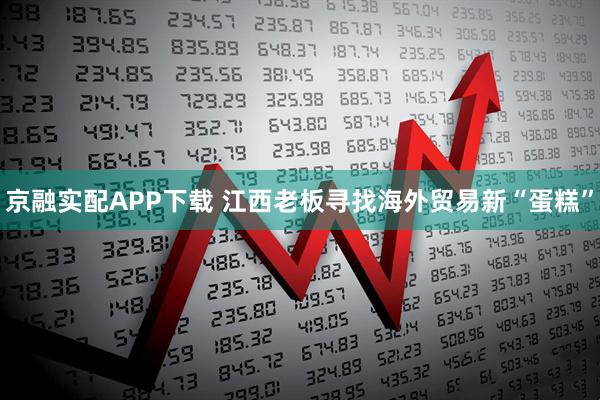 京融实配APP下载 江西老板寻找海外贸易新“蛋糕”