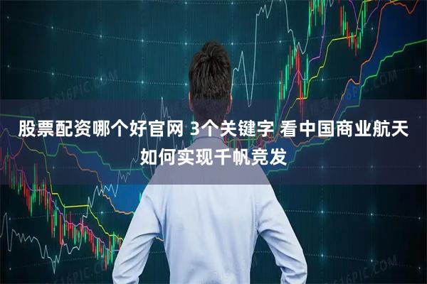 股票配资哪个好官网 3个关键字 看中国商业航天如何实现千帆竞发