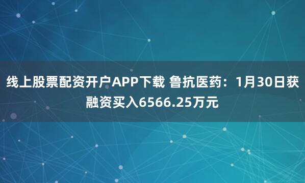 线上股票配资开户APP下载 鲁抗医药：1月30日获融资买入6566.25万元