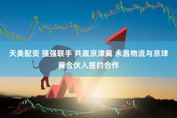 天美配资 强强联手 共赢京津冀 永昌物流与京珒冀合伙人签约合作