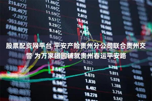 股票配资网平台 平安产险贵州分公司联合贵州交警 为万家团圆铺就贵州春运平安路