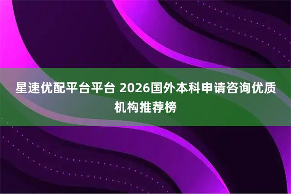 星速优配平台平台 2026国外本科申请咨询优质机构推荐榜