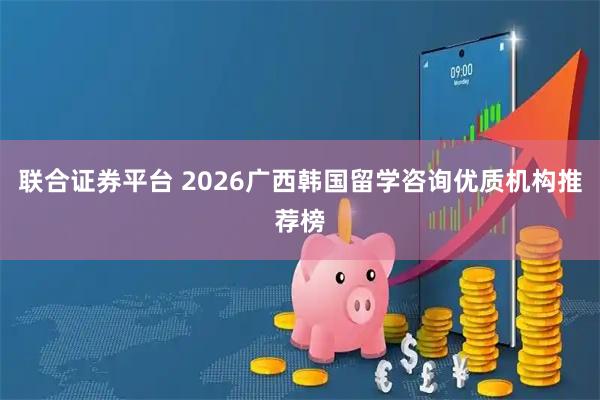 联合证券平台 2026广西韩国留学咨询优质机构推荐榜