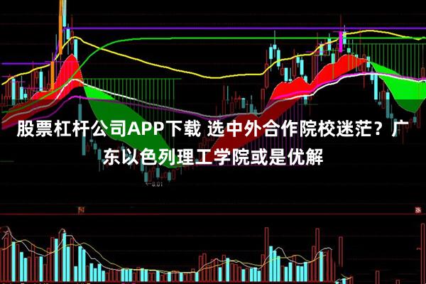 股票杠杆公司APP下载 选中外合作院校迷茫？广东以色列理工学院或是优解