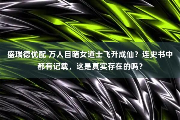盛瑞德优配 万人目睹女道士飞升成仙？连史书中都有记载，这是真实存在的吗？