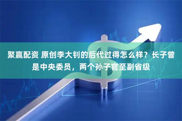 聚赢配资 原创李大钊的后代过得怎么样？长子曾是中央委员，两个孙子官至副省级