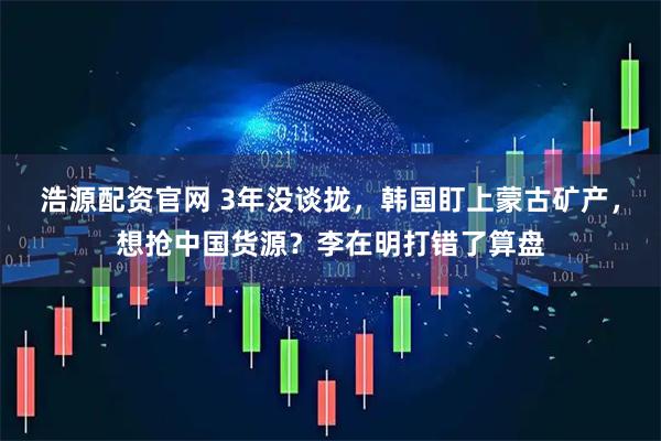 浩源配资官网 3年没谈拢，韩国盯上蒙古矿产，想抢中国货源？李在明打错了算盘