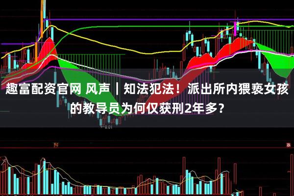 趣富配资官网 风声｜知法犯法！派出所内猥亵女孩的教导员为何仅获刑2年多？