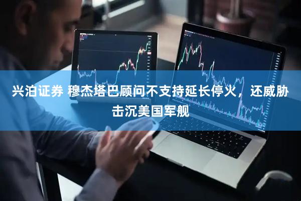 兴泊证券 穆杰塔巴顾问不支持延长停火，还威胁击沉美国军舰
