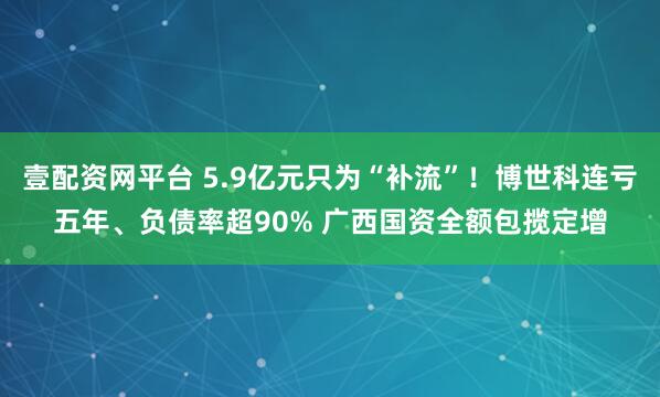 壹配资网平台 5.9亿元只为“补流”！博世科连亏五年、负债率超90% 广西国资全额包揽定增