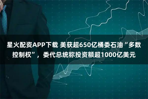 星火配资APP下载 美获超650亿桶委石油“多数控制权”，委代总统称投资额超1000亿美元