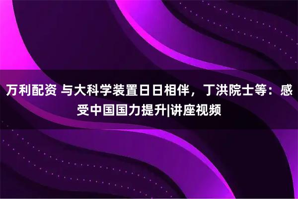 万利配资 与大科学装置日日相伴，丁洪院士等：感受中国国力提升|讲座视频