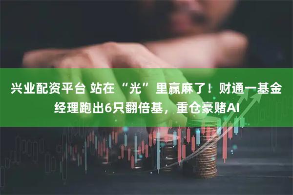 兴业配资平台 站在 “光” 里赢麻了！财通一基金经理跑出6只翻倍基，重仓豪赌AI