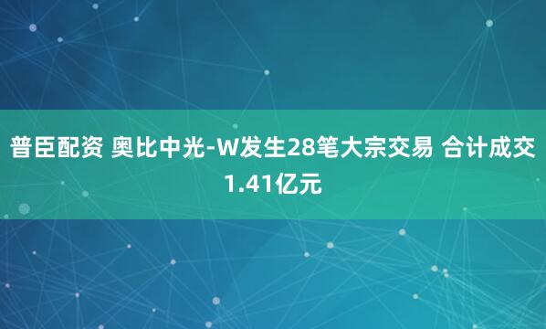 普臣配资 奥比中光-W发生28笔大宗交易 合计成交1.41亿元