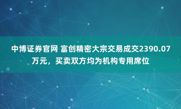 中博证券官网 富创精密大宗交易成交2390.07万元，买卖双方均为机构专用席位