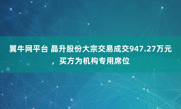 翼牛网平台 晶升股份大宗交易成交947.27万元，买方为机构专用席位